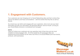 1. Engagement with Customers.
Your customers are now 'hanging out' on Social Networking sites and that is where they
want to be talked to and have conversations – with the brands that they like as well as
friends.

As a brand you can talk to and engage with your customers, who in turn are your best
advocates and with your stimulation will generate effective 'word of mouth', as long as
your Social Media structure is considered and managed.

NOTE:
'hang out' where your customers are now spending most of their time and are most
receptive to being engaged with. 24 of the worlds top 25 newspaper titles are
experiencing record decline as the news now finds us via Social Media (and now brands,
products, and businesses).
 