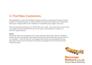 3. Find New Customers.
MessageMakers unique Social Media software enables us step beyond natural organic
growth of a Facebook page (or Twitter profile) into proactively finding and inviting users
that fit your 'target profile' or are members of competitor group pages, and so on.

We can guarantee anything up to 10,000 'fans' per month. We cannot force users to join
your page but will consistently find and invite users, guaranteeing to surpass our
minimum agreed figures.

NOTE:
Facebook users are now getting much more protective about their 'wall' on Facebook,
hence, they are increasingly more selective about the brands that they become 'fans' of
on Facebook. They will only join and engage with brands and businesses that they
genuinely want to know more about and receive messages from onto their personal
Facebook space.
 