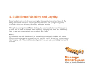 4. Build Brand Visibility and Loyalty.
Social Media is extremely time consuming but MessageMakers eat and sleep it. By
being consistently active we are always there and active with your growing online
customer community, ensuring its inviting, engaging, and fun.

Through developing a Social Media strategy plan we ensure that a brand message is
pushed into all areas of the web, in the right way, engaging with users and harnessing
peer to peer recommendations and consumer advocates.

NOTE:
By combining the viral nature of Social Media with our targeting software and Social
Marketing expertise we can ensure that your brand is exactly where your customers are
now 'hanging out'. The are talking about you anyway, you just need to be present, and
involved.
 