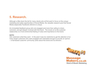 5. Research.
Although a little down the list for many clients who at first want to focus on the unique
marketing and sales opportunities of Social Media, the valuable research pool that Social
Media (especially Facebook) delivers is unique.

An immediate feedback group who are engaged and more than willing to share,
comment, and get deeper involved with the brand. The knock on to the customer
relationship is a more entrenched feeling of value and importance to the brand.

NOTE:
Ask customers what they want. In the past it was too restrictive to get the attention of so
many target customers who were engaged and interested enough to provide an opinion
– a harnessed customer community cares about the brand and its direction.
 