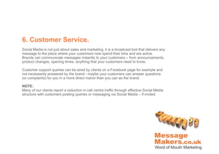 6. Customer Service.
Social Media is not just about sales and marketing, it is a broadcast tool that delivers any
message to the place where your customers now spend their time and are active.
Brands can communicate messages instantly to your customers – from announcements,
product changes, opening times, anything that your customers need to know.

Customer support queries can be aired by clients on a Facebook page for example and
not necessarily answered by the brand - maybe your customers can answer questions
(or complaints) for you in a more direct manor than you can as the brand.

NOTE:
Many of our clients report a reduction in call centre traffic through effective Social Media
structure with customers posting queries or messaging via Social Media – if invited.
 