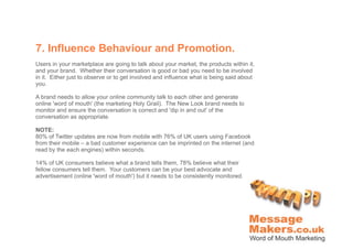 7. Influence Behaviour and Promotion.
Users in your marketplace are going to talk about your market, the products within it,
and your brand. Whether their conversation is good or bad you need to be involved
in it. Either just to observe or to get involved and influence what is being said about
you.

A brand needs to allow your online community talk to each other and generate
online 'word of mouth' (the marketing Holy Grail). The New Look brand needs to
monitor and ensure the conversation is correct and 'dip in and out' of the
conversation as appropriate.

NOTE:
80% of Twitter updates are now from mobile with 76% of UK users using Facebook
from their mobile – a bad customer experience can be imprinted on the internet (and
read by the each engines) within seconds.

14% of UK consumers believe what a brand tells them, 78% believe what their
fellow consumers tell them. Your customers can be your best advocate and
advertisement (online 'word of mouth') but it needs to be consistently monitored.
 