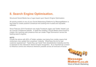 8. Search Engine Optimisation.
Structured Social Media has a huge impact upon Search Engine Optimisation.

All activity posted on any of your Social Networking Platforms by MessageMakers is
tag linked to create powerful contextual link building from trusted and reputable
websites.

Since February 2010 Facebook now reads Facebook pages and Twitter 'tweets' just
as it would a traditional website. In itself this enables a Social Media active brand to
create a far reaching web presence that can create 'Page Dominance' across the
leading search engines.

NOTE:
Couple the above with 80% of Twitter updates now being from mobile means that
consumers now update from anywhere, instantly. What does this do for bad
customer experiences? Tweet they can 'tweet' their dissatisfaction instantly and this
is stamped on the internet for Search Engine recognition. Its is important for a brand
to influence control and influence wherever possible across all avenues of Social.
 