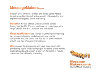MessageMakers.....
A team of 11 who live, breath, and sleep Social Media.
Including ex-Google staff with a wealth of knowledge and
expertise in targeted online marketing.

Based in the Isle of Man with customers spread
throughout the UK, Europe, and beyond, covering a wide
range of B2B and B2C markets and industries.

MessageMakers was formed in 2009 from combining
two successful online marketing and new media
companies into one brand that has so far seen massive
growth in a fast changing marketplace.

We manage the presences and have been involved in
pioneering Social Media campaigns for some of the worlds
leading brands and remain at the very forefront of results-
orientated Social Media Marketing.
 