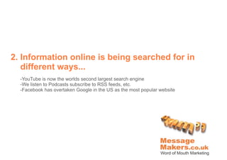 2. Information online is being searched for in
   different ways...
  -YouTube is now the worlds second largest search engine
  -We listen to Podcasts subscribe to RSS feeds, etc.
  -Facebook has overtaken Google in the US as the most popular website
 