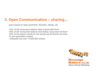 3. Open Communication – sharing...
  users expect to read comments, Reviews, ratings, etc.

  -14% of UK consumers believe what a brand tells them
  -78% of UK Consumers believe what fellow consumers tell them
  -25% of the search results for the worlds top 20 brands are links
   to user generated content
  - wikipedia has over 13,000,000 articles
 