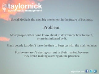 taylornick.com Social Media is the next big movement in the future of business. Problem: Most people either don’t know about it, don’t know how to use it,  or are  intimidated  by it. Many people just don’t have the time to keep up with the maintenance. Businesses aren’t staying current in their market, because  they aren’t making a strong online presence. 