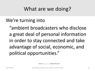 What are we doing?We’re turning into 	“ambient broadcasters who disclose a great deal of personal information in order to stay connected and take advantage of social, economic, and political opportunities.”Source: Mike Sachoff webpronews.com13/07/2010www.katecarruthers.com | © Kate Carruthers 201010