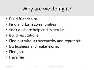 Why are we doing it?Build friendshipsFind and form communitiesSeek or share help and expertiseBuild reputationsFind out who is trustworthy and reputableDo business and make moneyFind jobsHave fun13/07/2010www.katecarruthers.com | © Kate Carruthers 201011