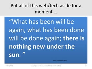 Put all of this web/tech aside for a moment …	“What has been will be again, what has been done will be done again; there is nothing new under the sun. ”Source: Ecclesiastes 1:9-1413/07/2010www.katecarruthers.com | © Kate Carruthers 201012