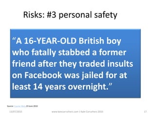 13/07/2010www.katecarruthers.com | © Kate Carruthers 201017Risks: #3 personal safety“A 16-YEAR-OLD British boy who fatally stabbed a former friend after they traded insults on Facebook was jailed for at least 14 years overnight.”Source: Courier Mail, 23 June 2010