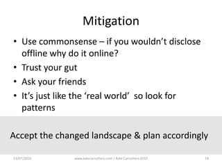 MitigationUse commonsense – if you wouldn’t disclose offline why do it online?Trust your gutAsk your friendsIt’s just like the ‘real world’  so look for patternsAccept the changed landscape & plan accordingly13/07/2010www.katecarruthers.com | © Kate Carruthers 201018