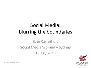 Social Media: blurring the boundaries Kate Carruthers Social Media Women – Sydney 13 July 2010 © Kate Carruthers 2010 