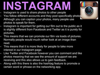 INSTAGRAM• Instagram is used to share photos to other people
• You follow different accounts and they post specifically photos.
Although you can caption your photos, many people use
photos to speak for them.
• Instagram is important for getting our film out to the public as it
is slightly different from Facebook and Twitter as it is purely for
pictures.
• This means that we can promote our film via loads of pictures.
Normally people would much rather look at an image than
read.
• This means that it is more likely for people to take more
interest in our Instagram page.
• Like Twitter and Facebook however you can comment and like
photos meaning that we see the amount of support we are
receiving and this also allows us to gain feedback.
• Along with this there is also the hashtag feature to promote a
certain word or phrase on the networking app.
 