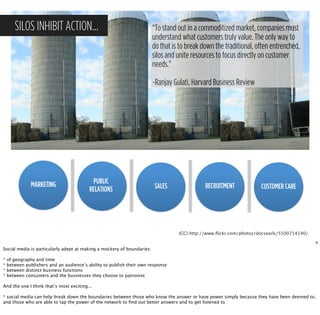 SILOS INHIBIT ACTION…                                            “To stand out in a commoditized market, companies must
                                                                        understand what customers truly value. The only way to
                                                                        do that is to break down the traditional, often entrenched,
                                                                        silos and unite resources to focus directly on customer
                                                                        needs."

                                                                        ~Ranjay Gulati, Harvard Business Review




               MARKETING                   PUBLIC
                                          RELATIONS                     SALES                RECRUITMENT            CUSTOMER CARE




                                                                                  (CC) http://www.ﬂickr.com/photos/docsearls/5500714140/

                                                                                                                                           4
Social media is particularly adept at making a mockery of boundaries:

*   of geography and time
*   between publishers and an audience’s ability to publish their own response
*   between distinct business functions
*   between consumers and the businesses they choose to patronise

And the one I think that’s most exciting...

* social media can help break down the boundaries between those who know the answer or have power simply because they have been deemed to,
and those who are able to tap the power of the network to ﬁnd out better answers and to get listened to
 