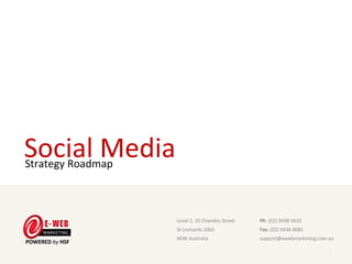 Social Media
Strategy Roadmap



                    Level 2, 20 Chandos Street                      Ph: (02) 9438 5633
                    St Leonards 2065                                Fax: (02) 9436 0081
                    NSW Australia                                   support@ewebmarketing.com.au

                   E-Web Marketing Level 2, 20 Chandos Street, St Leonards 2065, NSW Australia
                   Ph: (02) 9438 5633 Fax: (02) 9436 0081 Online: www. ewebmarketing.com.au
                                                                                                 1
 