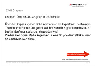 XING Gruppen

Gruppen: Über 43.000 Gruppen in Deutschland

Über die Gruppen können sich Unternehmen als Experten zu bestimmten
Themen präsentieren und gezielt auf Ihre Kunden zugehen indem z.B. zu
bestimmten Veranstaltungen eingeladen wird.
Wie bei allen Social Media Angeboten ist eine Gruppe dann attraktiv wenn
sie einen Mehrwert bietet.



                                                                   Mehr später bei Erfolgsfaktoren


                                                         Quelle: https://www.xing.com/app/network?op=findgroups

Social Media Workshop © EsPresto AG, 22. Dezember 2011                                                     Seite 19
 