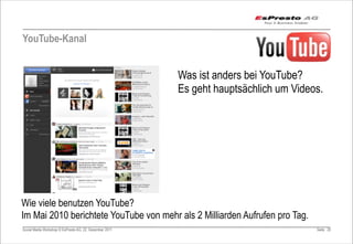YouTube-Kanal


                                                         Was ist anders bei YouTube?
                                                         Es geht hauptsächlich um Videos.




Wie viele benutzen YouTube?
Im Mai 2010 berichtete YouTube von mehr als 2 Milliarden Aufrufen pro Tag.
Social Media Workshop © EsPresto AG, 22. Dezember 2011                                 Seite 20
 