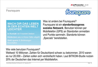 Foursquare


                                                         Was ist anders bei Foursquare?
                                                         Foursquare ist ein standortbezogenes
                                                         soziales Netzwerk. Benutzer können per
                                                         Mobiltelefon (GPS) an Standorten anmelden
                                                         und Punkte sammeln. Standorte können
                                                         „Specials“ bereitstellen.


Wie viele benutzen Foursquare?
Weltweit 10 Millionen. Zahlen für Deutschland schwer zu bekommen. 2010 waren
es nur 20.000 – Zahlen sollen sich verdreifacht haben. Laut BITKOM-Studie nutzen
20% der Deutschen das Internet per Mobiltelefon.
Social Media Workshop © EsPresto AG, 22. Dezember 2011                                          Seite 22
 