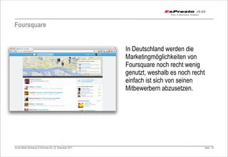 Foursquare


                                                         In Deutschland werden die
                                                         Marketingmöglichkeiten von
                                                         Foursquare noch recht wenig
                                                         genutzt, weshalb es noch recht
                                                         einfach ist sich von seinen
                                                         Mitbewerbern abzusetzen.




Social Media Workshop © EsPresto AG, 22. Dezember 2011                                Seite 23
 