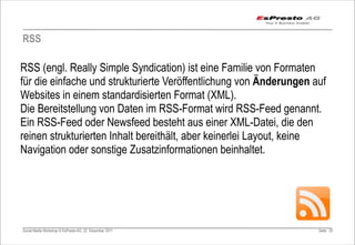 RSS

RSS (engl. Really Simple Syndication) ist eine Familie von Formaten
für die einfache und strukturierte Veröffentlichung von Änderungen auf
Websites in einem standardisierten Format (XML).
Die Bereitstellung von Daten im RSS-Format wird RSS-Feed genannt.
Ein RSS-Feed oder Newsfeed besteht aus einer XML-Datei, die den
reinen strukturierten Inhalt bereithält, aber keinerlei Layout, keine
Navigation oder sonstige Zusatzinformationen beinhaltet.




Social Media Workshop © EsPresto AG, 22. Dezember 2011              Seite 25
 