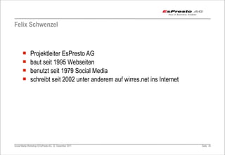 Felix Schwenzel



       ¡      Projektleiter EsPresto AG
       ¡      baut seit 1995 Webseiten
       ¡      benutzt seit 1979 Social Media
       ¡      schreibt seit 2002 unter anderem auf wirres.net ins Internet




Social Media Workshop © EsPresto AG, 22. Dezember 2011                        Seite 45
 