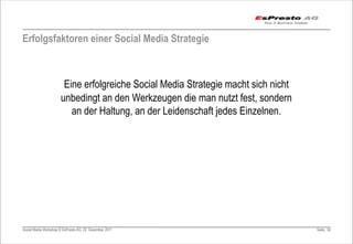Erfolgsfaktoren einer Social Media Strategie



                        Eine erfolgreiche Social Media Strategie macht sich nicht
                       unbedingt an den Werkzeugen die man nutzt fest, sondern
                          an der Haltung, an der Leidenschaft jedes Einzelnen.




Social Media Workshop © EsPresto AG, 22. Dezember 2011                              Seite 50
 