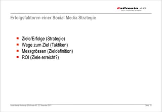 Erfolgsfaktoren einer Social Media Strategie



       ¡      Ziele/Erfolge (Strategie)
       ¡      Wege zum Ziel (Taktiken)
       ¡      Messgrössen (Zieldefinition)
       ¡      ROI (Ziele erreicht?)




Social Media Workshop © EsPresto AG, 22. Dezember 2011   Seite 51
 