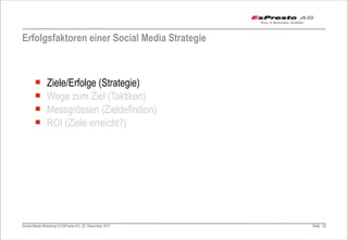 Erfolgsfaktoren einer Social Media Strategie



       ¡      Ziele/Erfolge (Strategie)
       ¡      Wege zum Ziel (Taktiken)
       ¡      Messgrössen (Zieldefinition)
       ¡      ROI (Ziele erreicht?)




Social Media Workshop © EsPresto AG, 22. Dezember 2011   Seite 52
 