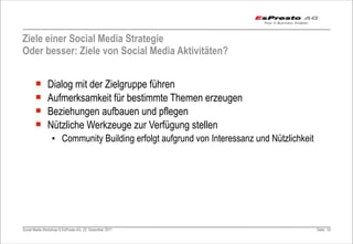 Ziele einer Social Media Strategie
Oder besser: Ziele von Social Media Aktivitäten?


       ¡      Dialog mit der Zielgruppe führen
       ¡      Aufmerksamkeit für bestimmte Themen erzeugen
       ¡      Beziehungen aufbauen und pflegen
       ¡      Nützliche Werkzeuge zur Verfügung stellen
                 ▪ Community Building erfolgt aufgrund von Interessanz und Nützlichkeit




Social Media Workshop © EsPresto AG, 22. Dezember 2011                                    Seite 53
 