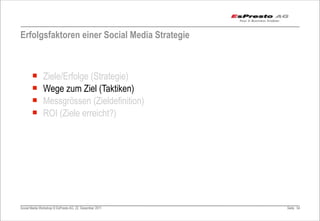 Erfolgsfaktoren einer Social Media Strategie



       ¡      Ziele/Erfolge (Strategie)
       ¡      Wege zum Ziel (Taktiken)
       ¡      Messgrössen (Zieldefinition)
       ¡      ROI (Ziele erreicht?)




Social Media Workshop © EsPresto AG, 22. Dezember 2011   Seite 54
 