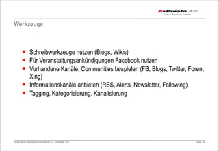 Werkzeuge



       ¡ Schreibwerkzeuge nutzen (Blogs, Wikis)
       ¡ Für Veranstaltungsankündigungen Facebook nutzen
       ¡ Vorhandene Kanäle, Communities bespielen (FB, Blogs, Twitter, Foren,
          Xing)
       ¡ Informationskanäle anbieten (RSS, Alerts, Newsletter, Following)
       ¡ Tagging, Kategorisierung, Kanalisierung




Social Media Workshop © EsPresto AG, 22. Dezember 2011                     Seite 55
 