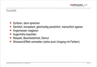 Tonalität



       ¡      Zuhören, dann sprechen
       ¡      Sachlich, kompetent, gleichzeitig persönlich, menschlich agieren
       ¡      Angemessen reagieren
       ¡      Augenhöhe beachten
       ¡      Respekt, Bescheidenheit, Demut
       ¡      Streisand-Effekt vermeiden (siehe auch Umgang mit Fehlern)




Social Media Workshop © EsPresto AG, 22. Dezember 2011                            Seite 57
 