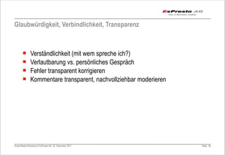 Glaubwürdigkeit, Verbindlichkeit, Transparenz



       ¡      Verständlichkeit (mit wem spreche ich?)
       ¡      Verlautbarung vs. persönliches Gespräch
       ¡      Fehler transparent korrigieren
       ¡      Kommentare transparent, nachvollziehbar moderieren




Social Media Workshop © EsPresto AG, 22. Dezember 2011              Seite 59
 