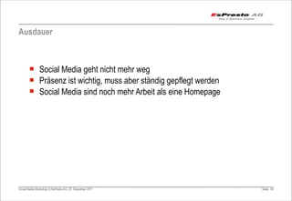 Ausdauer



       ¡ Social Media geht nicht mehr weg
       ¡ Präsenz ist wichtig, muss aber ständig gepflegt werden
       ¡ Social Media sind noch mehr Arbeit als eine Homepage




Social Media Workshop © EsPresto AG, 22. Dezember 2011             Seite 60
 