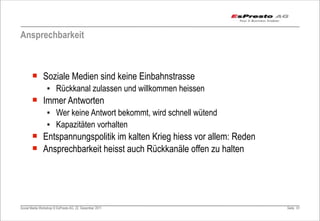 Ansprechbarkeit



       ¡ Soziale Medien sind keine Einbahnstrasse
                 ▪ Rückkanal zulassen und willkommen heissen
       ¡ Immer Antworten
                 ▪ Wer keine Antwort bekommt, wird schnell wütend
                 ▪ Kapazitäten vorhalten
       ¡ Entspannungspolitik im kalten Krieg hiess vor allem: Reden
       ¡ Ansprechbarkeit heisst auch Rückkanäle offen zu halten




Social Media Workshop © EsPresto AG, 22. Dezember 2011                 Seite 61
 