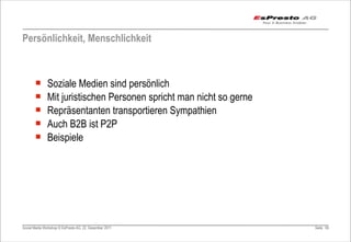 Persönlichkeit, Menschlichkeit



       ¡      Soziale Medien sind persönlich
       ¡      Mit juristischen Personen spricht man nicht so gerne
       ¡      Repräsentanten transportieren Sympathien
       ¡      Auch B2B ist P2P
       ¡      Beispiele




Social Media Workshop © EsPresto AG, 22. Dezember 2011                Seite 65
 