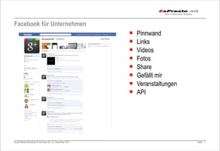 Facebook für Unternehmen
                                                         ¡   Pinnwand
                                                         ¡   Links
                                                         ¡   Videos
                                                         ¡   Fotos
                                                         ¡   Share
                                                         ¡   Gefällt mir
                                                         ¡   Veranstaltungen
                                                         ¡   API




Social Media Workshop © EsPresto AG, 22. Dezember 2011                          Seite 7
 