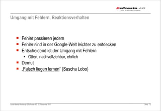 Umgang mit Fehlern, Reaktionsverhalten



       ¡ Fehler passieren jedem
       ¡ Fehler sind in der Google-Welt leichter zu entdecken
       ¡ Entscheidend ist der Umgang mit Fehlern
                 ▪ Offen, nachvollziehbar, ehrlich
       ¡ Demut
       ¡ „Falsch liegen lernen“ (Sascha Lobo)




Social Media Workshop © EsPresto AG, 22. Dezember 2011           Seite 72
 