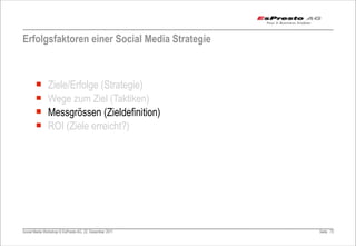 Erfolgsfaktoren einer Social Media Strategie



       ¡      Ziele/Erfolge (Strategie)
       ¡      Wege zum Ziel (Taktiken)
       ¡      Messgrössen (Zieldefinition)
       ¡      ROI (Ziele erreicht?)




Social Media Workshop © EsPresto AG, 22. Dezember 2011   Seite 73
 
