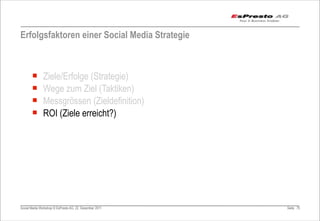 Erfolgsfaktoren einer Social Media Strategie



       ¡      Ziele/Erfolge (Strategie)
       ¡      Wege zum Ziel (Taktiken)
       ¡      Messgrössen (Zieldefinition)
       ¡      ROI (Ziele erreicht?)




Social Media Workshop © EsPresto AG, 22. Dezember 2011   Seite 75
 