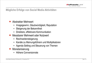 Mögliche Erfolge von Social Media Aktivitäten



       ¡ Abstrakter Mehrwert
                 ▪ Imagegewinn, Glaubwürdigkeit, Reputation
                 ▪ Steigerung der Bekanntheit
                 ▪ Direktere, effektivere Kommunikation
       ¡ Messbarer Mehrwert oder Nutzwert
                 ▪ Reichweitensteigerung
                 ▪ Kanäle zu Meinungsführern und Multiplikatoren
                 ▪ Agenda Setting und Steuerung von Themen
       ¡ Monetarisierung
                 ▪ Höhere Conversionrate

Social Media Workshop © EsPresto AG, 22. Dezember 2011             Seite 76
 