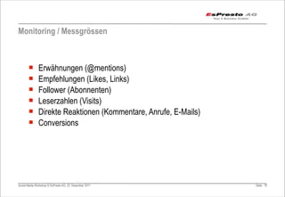 Monitoring / Messgrössen



       ¡      Erwähnungen (@mentions)
       ¡      Empfehlungen (Likes, Links)
       ¡      Follower (Abonnenten)
       ¡      Leserzahlen (Visits)
       ¡      Direkte Reaktionen (Kommentare, Anrufe, E-Mails)
       ¡      Conversions




Social Media Workshop © EsPresto AG, 22. Dezember 2011            Seite 78
 