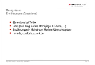 Messgrössen
Erwähnungen (@mentions)


       ¡      @mentions bei Twitter
       ¡      Links (zum Blog, auf die Homepage, FB-Seite, …)
       ¡      Erwähnungen in Mainstream Medien (Überschwappen)
       ¡      rivva.de, curator.buzzrank.de




Social Media Workshop © EsPresto AG, 22. Dezember 2011            Seite 79
 