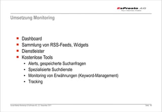 Umsetzung Monitoring



       ¡      Dashboard
       ¡      Sammlung von RSS-Feeds, Widgets
       ¡      Dienstleister
       ¡      Kostenlose Tools
                 ▪     Alerts, gespeicherte Suchanfragen
                 ▪     Spezialisierte Suchdienste
                 ▪     Monitoring von Erwähnungen (Keyword-Management)
                 ▪     Tracking




Social Media Workshop © EsPresto AG, 22. Dezember 2011                   Seite 84
 