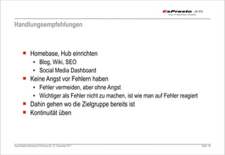 Handlungsempfehlungen



       ¡ Homebase, Hub einrichten
                 ▪ Blog, Wiki, SEO
                 ▪ Social Media Dashboard
       ¡ Keine Angst vor Fehlern haben
                 ▪ Fehler vermeiden, aber ohne Angst
                 ▪ Wichtiger als Fehler nicht zu machen, ist wie man auf Fehler reagiert
       ¡ Dahin gehen wo die Zielgruppe bereits ist
       ¡ Kontinuität üben



Social Media Workshop © EsPresto AG, 22. Dezember 2011                                     Seite 90
 