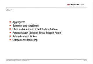 Ideen



       ¡      Aggregieren
       ¡      Sammeln und verstärken
       ¡      FAQs aufbauen (nützliche Inhalte schaffen)
       ¡      Foren anbieten (Beispiel Simyo Support Forum)
       ¡      Aufmerksamkeit lenken
       ¡      Ortsbasiertes Marketing




Social Media Workshop © EsPresto AG, 22. Dezember 2011         Seite 92
 