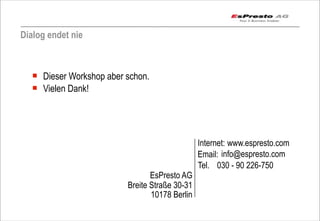 Dialog endet nie



  ¡ Dieser Workshop aber schon.
  ¡ Vielen Dank!




                                                Internet: www.espresto.com
                                                Email: info@espresto.com
                                                Tel. 030 - 90 226-750
                                 EsPresto AG
                          Breite Straße 30-31
                                 10178 Berlin
                                                                         Seite 93
 