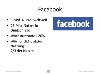 Facebook
 • 1 Mrd. Nutzer weltweit
 • 25 Mio. Nutzer in
   Deutschland
 • Wachstumsrate >20%
 • Wöchentliche aktive
   Nutzung:
   2/3 der Nutzer




Workshop Social Media              www.evelyn-deckert.de
 