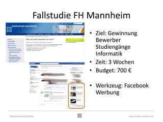 Fallstudie FH Mannheim
                               • Ziel: Gewinnung
                                 Bewerber
                                 Studiengänge
                                 Informatik
                               • Zeit: 3 Wochen
                               • Budget: 700 €

                               • Werkzeug: Facebook
                                 Werbung


Workshop Social Media                        www.evelyn-deckert.de
 